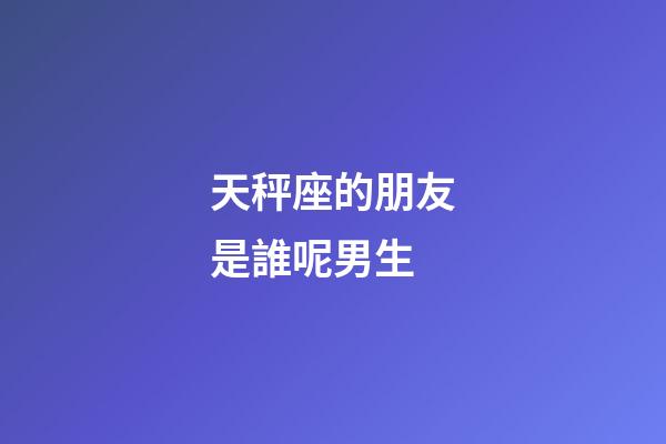 天秤座的朋友是誰呢男生-第1張-星座運勢-玄機派