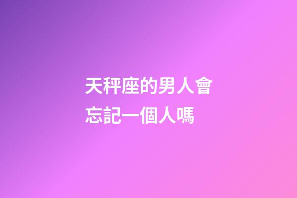 天秤座的男人會忘記一個人嗎-第1張-星座運勢-玄機派
