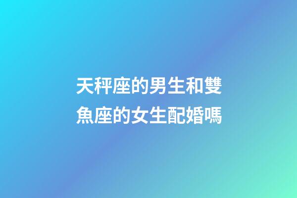 天秤座的男生和雙魚座的女生配婚嗎-第1張-星座運勢-玄機派