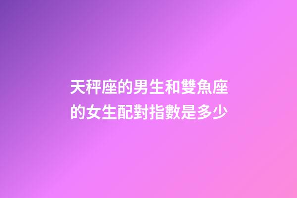 天秤座的男生和雙魚座的女生配對指數是多少-第1張-星座運勢-玄機派
