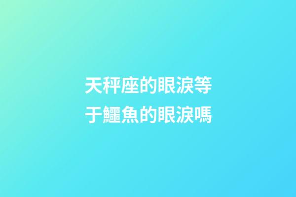 天秤座的眼淚等于鱷魚的眼淚嗎-第1張-星座運勢-玄機派