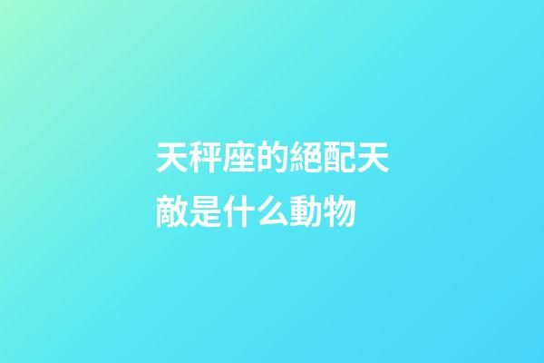 天秤座的絕配天敵是什么動物-第1張-星座運勢-玄機派