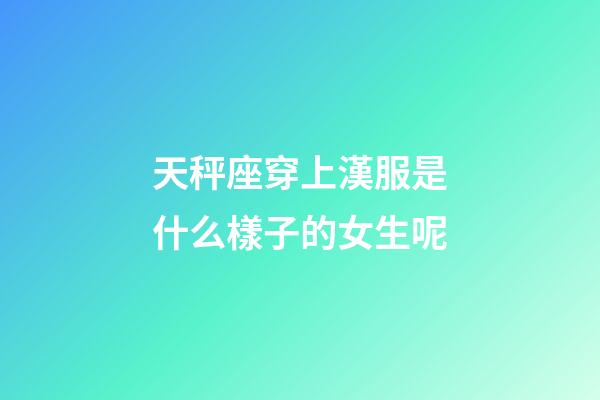 天秤座穿上漢服是什么樣子的女生呢-第1張-星座運勢-玄機派