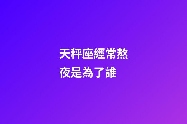 天秤座經常熬夜是為了誰-第1張-星座運勢-玄機派