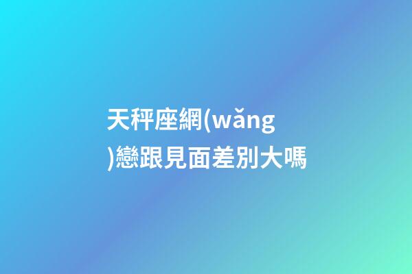 天秤座網(wǎng)戀跟見面差別大嗎-第1張-星座運(yùn)勢(shì)-玄機(jī)派
