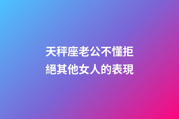 天秤座老公不懂拒絕其他女人的表現-第1張-星座運勢-玄機派