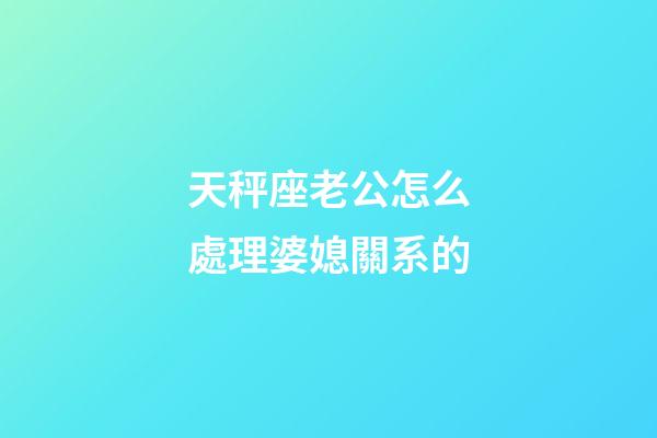 天秤座老公怎么處理婆媳關系的-第1張-星座運勢-玄機派