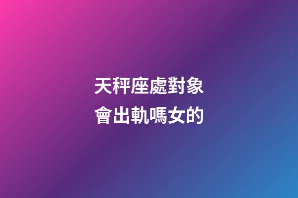 天秤座處對象會出軌嗎女的-第1張-星座運勢-玄機派
