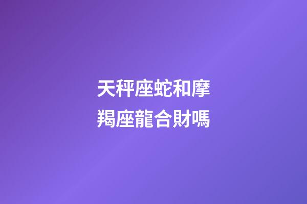 天秤座蛇和摩羯座龍合財嗎-第1張-星座運勢-玄機派