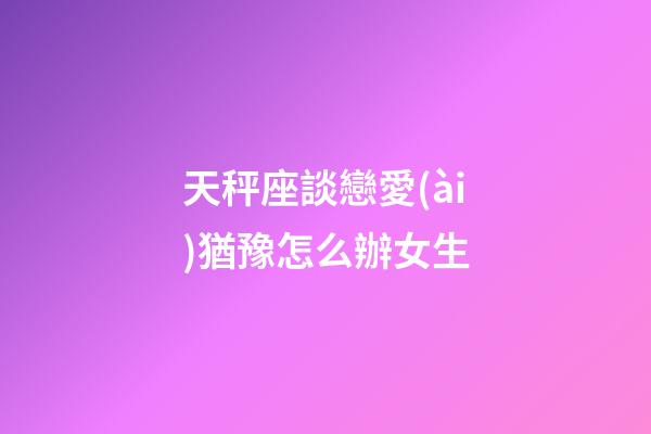 天秤座談戀愛(ài)猶豫怎么辦女生-第1張-星座運(yùn)勢(shì)-玄機(jī)派