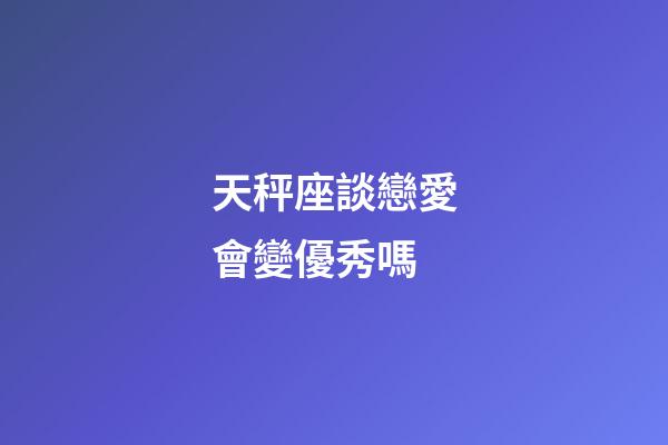天秤座談戀愛會變優秀嗎-第1張-星座運勢-玄機派