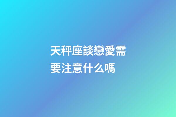 天秤座談戀愛需要注意什么嗎-第1張-星座運勢-玄機派