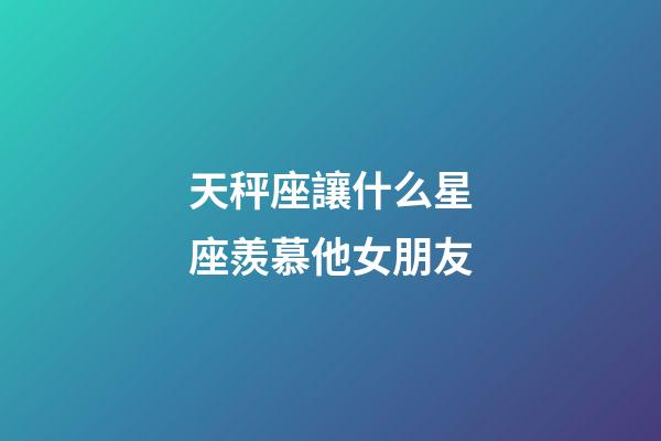 天秤座讓什么星座羨慕他女朋友-第1張-星座運勢-玄機派