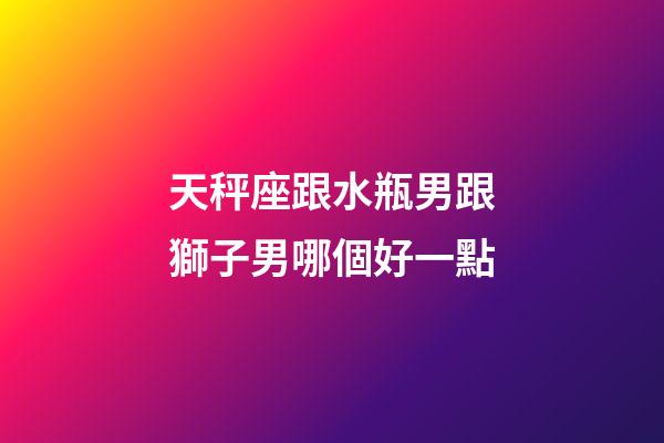 天秤座跟水瓶男跟獅子男哪個好一點-第1張-星座運勢-玄機派