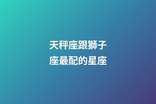 天秤座跟獅子座最配的星座-第1張-星座運勢-玄機派