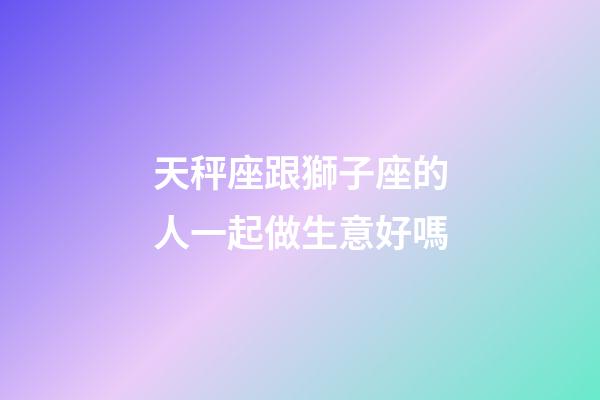 天秤座跟獅子座的人一起做生意好嗎-第1張-星座運勢-玄機派