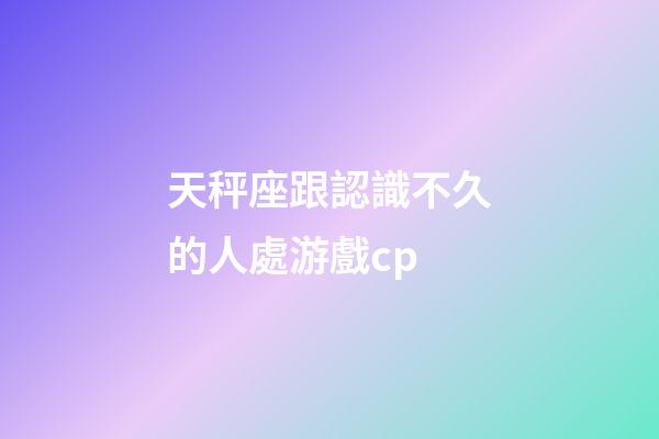 天秤座跟認識不久的人處游戲cp-第1張-星座運勢-玄機派