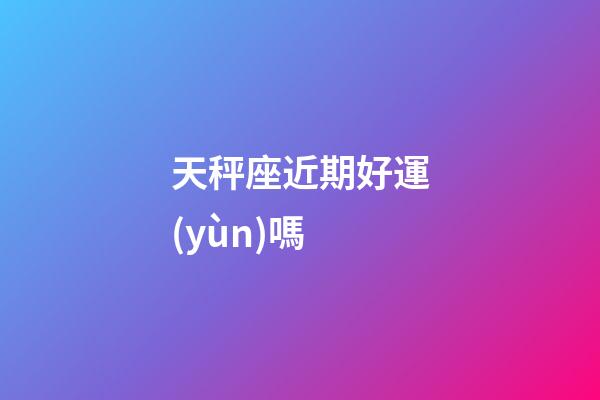 天秤座近期好運(yùn)嗎-第1張-星座運(yùn)勢-玄機(jī)派
