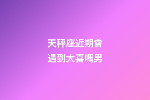 天秤座近期會遇到大喜嗎男-第1張-星座運勢-玄機派