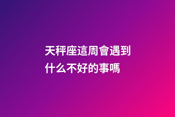 天秤座這周會遇到什么不好的事嗎-第1張-星座運勢-玄機派