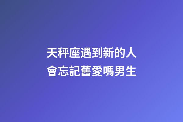 天秤座遇到新的人會忘記舊愛嗎男生-第1張-星座運勢-玄機派