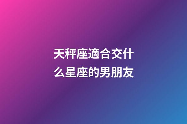 天秤座適合交什么星座的男朋友-第1張-星座運勢-玄機派