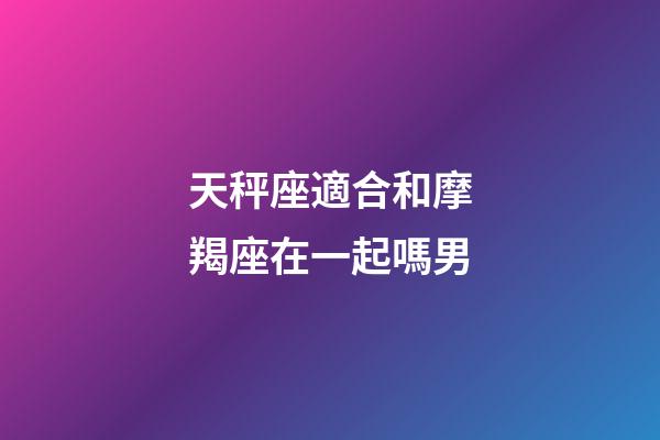 天秤座適合和摩羯座在一起嗎男-第1張-星座運勢-玄機派