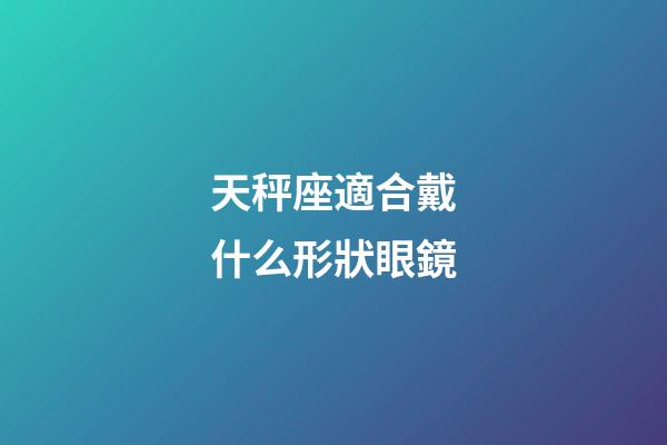 天秤座適合戴什么形狀眼鏡-第1張-星座運勢-玄機派