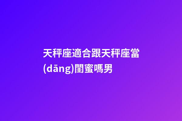 天秤座適合跟天秤座當(dāng)閨蜜嗎男-第1張-星座運勢-玄機派