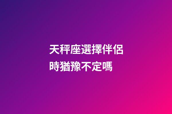 天秤座選擇伴侶時猶豫不定嗎-第1張-星座運勢-玄機派