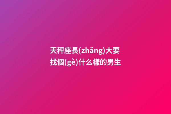 天秤座長(zhǎng)大要找個(gè)什么樣的男生-第1張-星座運(yùn)勢(shì)-玄機(jī)派