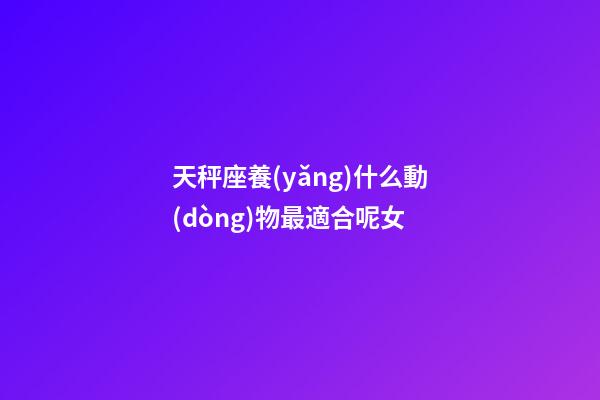 天秤座養(yǎng)什么動(dòng)物最適合呢女-第1張-星座運(yùn)勢(shì)-玄機(jī)派