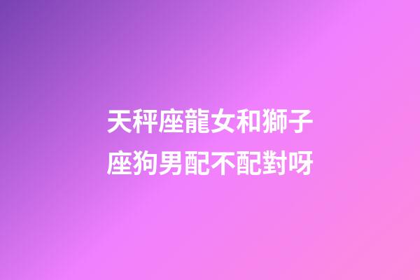 天秤座龍女和獅子座狗男配不配對呀-第1張-星座運勢-玄機派