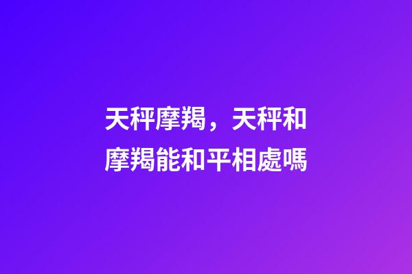 天秤摩羯，天秤和摩羯能和平相處嗎-第1張-觀點(diǎn)-玄機(jī)派