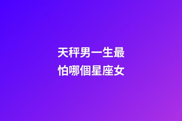 天秤男一生最怕哪個星座女-第1張-星座運勢-玄機派