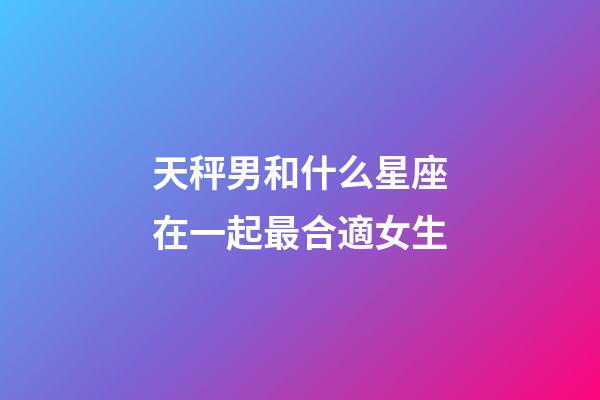 天秤男和什么星座在一起最合適女生-第1張-星座運勢-玄機派