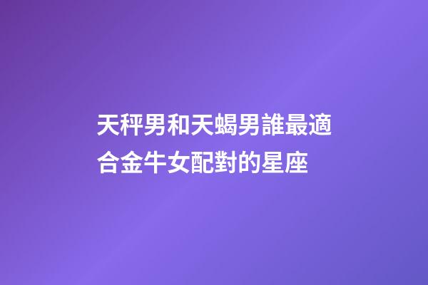 天秤男和天蝎男誰最適合金牛女配對的星座-第1張-星座運勢-玄機派