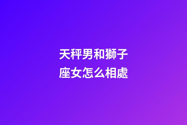 天秤男和獅子座女怎么相處-第1張-星座運(yùn)勢-玄機(jī)派