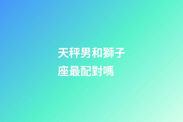 天秤男和獅子座最配對嗎-第1張-星座運勢-玄機派