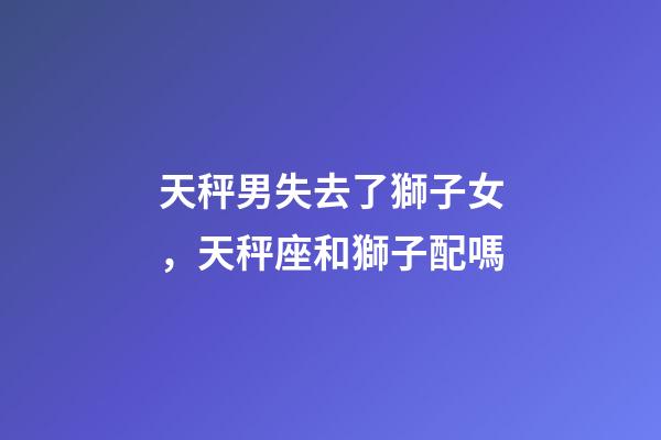 天秤男失去了獅子女，天秤座和獅子配嗎-第1張-觀(guān)點(diǎn)-玄機(jī)派