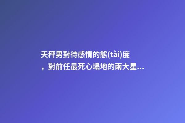 天秤男對待感情的態(tài)度，對前任最死心塌地的兩大星座男-第1張-觀點-玄機派
