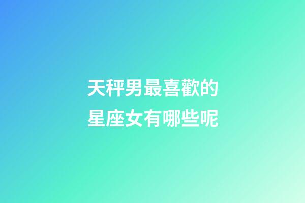 天秤男最喜歡的星座女有哪些呢-第1張-星座運勢-玄機派