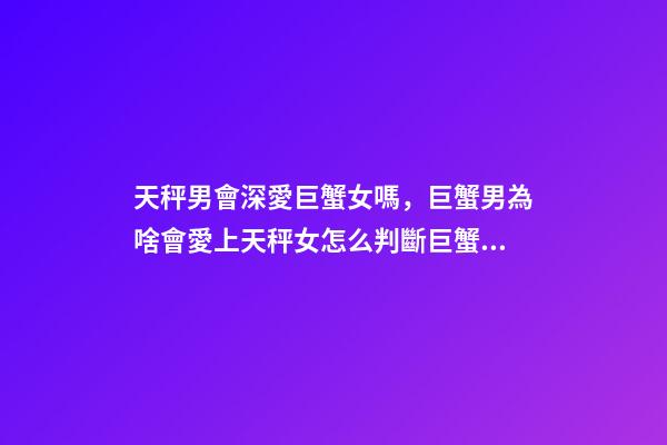 天秤男會深愛巨蟹女嗎，巨蟹男為啥會愛上天秤女怎么判斷巨蟹座男動心了-第1張-觀點-玄機派