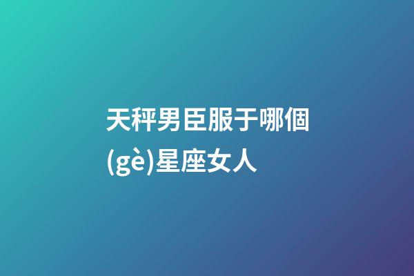 天秤男臣服于哪個(gè)星座女人-第1張-星座運(yùn)勢(shì)-玄機(jī)派