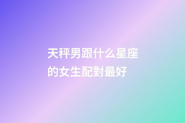 天秤男跟什么星座的女生配對最好-第1張-星座運勢-玄機派