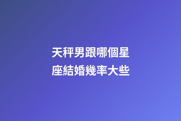天秤男跟哪個星座結婚幾率大些-第1張-星座運勢-玄機派