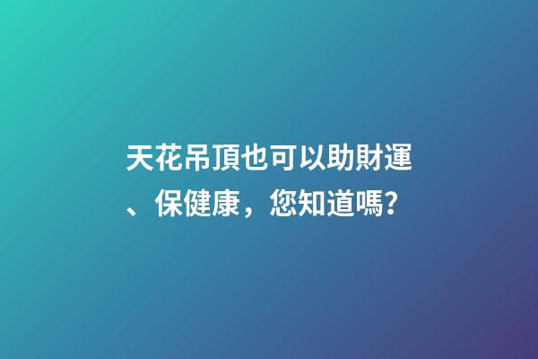 天花吊頂也可以助財運、保健康，您知道嗎？