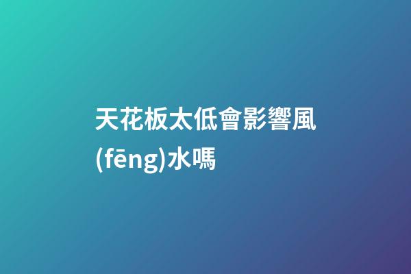 天花板太低會影響風(fēng)水嗎