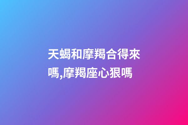 天蝎和摩羯合得來嗎,摩羯座心狠嗎-第1張-觀點(diǎn)-玄機(jī)派