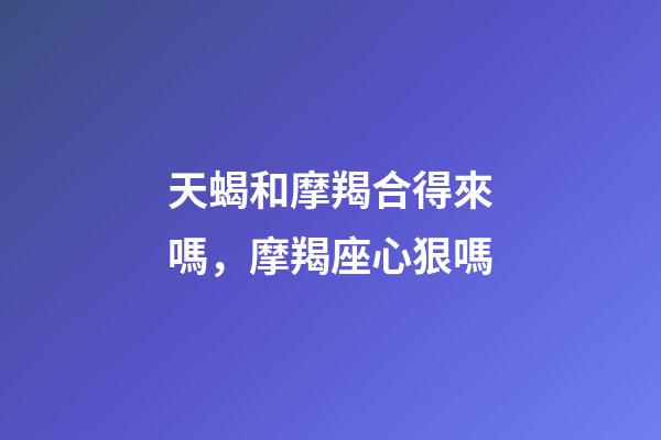 天蝎和摩羯合得來嗎，摩羯座心狠嗎-第1張-觀點(diǎn)-玄機(jī)派